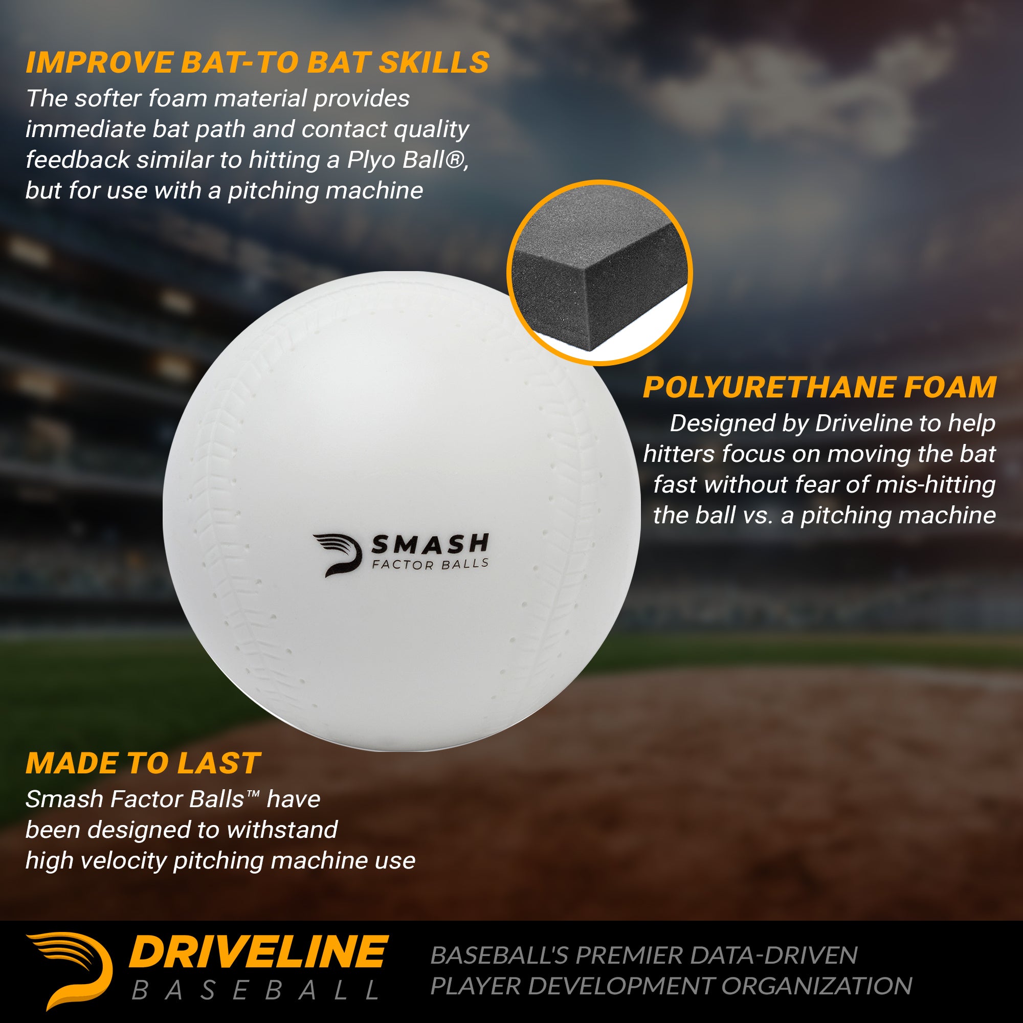 Improve bat to ball skills: the softer foam material provides immediate bat path and contact quality feedback similar to hitting a Plyo Ball, but for use with a pitching machine.

Polyurethane foam: Designed by Driveline to help hitters focus on moving the bat fast without fear of mis-hitting the ball vs. a pitching machine.

Made to last: Smash Factor Balls™ have been designed to withstand high velocity pitching machine use.